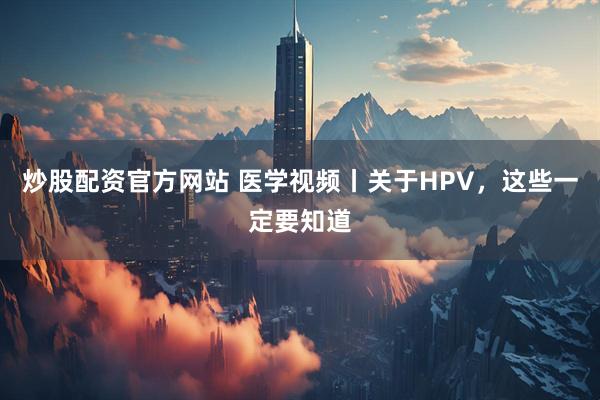 炒股配资官方网站 医学视频丨关于HPV，这些一定要知道