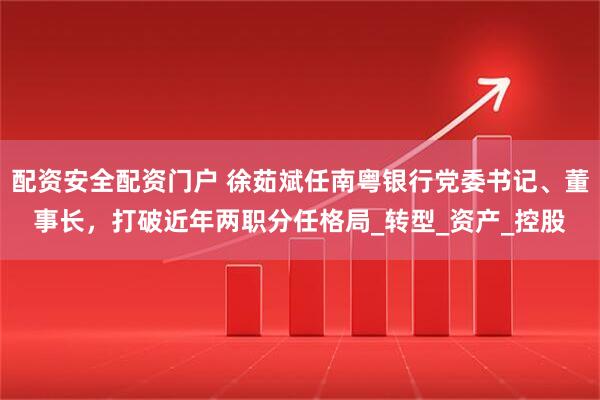 配资安全配资门户 徐茹斌任南粤银行党委书记、董事长，打破近年两职分任格局_转型_资产_控股