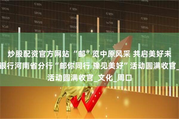 炒股配资官方网站 “邮”览中原风采 共启美好未来——邮储银行河南省分行“邮你同行 豫见美好”活动圆满收官_文化_周口