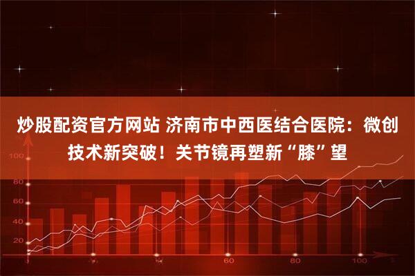 炒股配资官方网站 济南市中西医结合医院：微创技术新突破！关节镜再塑新“膝”望