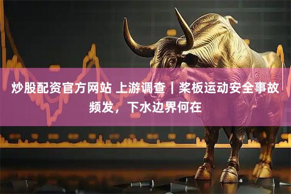 炒股配资官方网站 上游调查｜桨板运动安全事故频发，下水边界何在