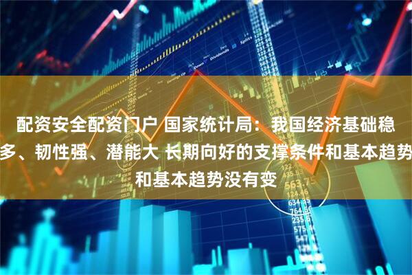 配资安全配资门户 国家统计局：我国经济基础稳、优势多、韧性强、潜能大 长期向好的支撑条件和基本趋势没有变