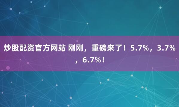 炒股配资官方网站 刚刚，重磅来了！5.7%，3.7%，6.7%！
