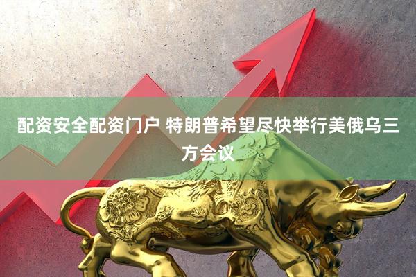 配资安全配资门户 特朗普希望尽快举行美俄乌三方会议