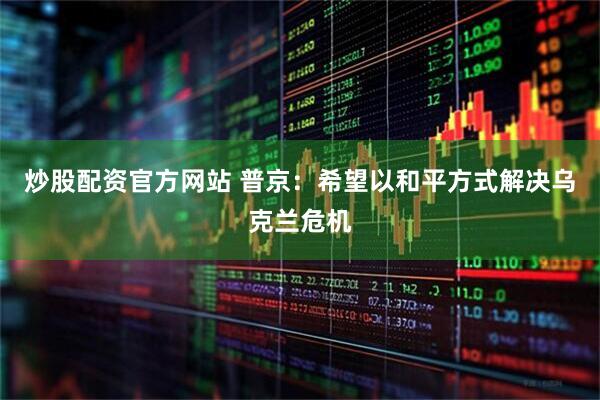 炒股配资官方网站 普京：希望以和平方式解决乌克兰危机