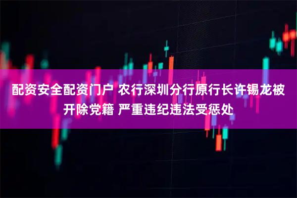 配资安全配资门户 农行深圳分行原行长许锡龙被开除党籍 严重违纪违法受惩处
