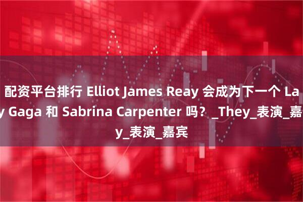 配资平台排行 Elliot James Reay 会成为下一个 Lady Gaga 和 Sabrina Carpenter 吗？_They_表演_嘉宾