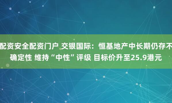 配资安全配资门户 交银国际：恒基地产中长期仍存不确定性 维持“中性”评级 目标价升至25.9港元