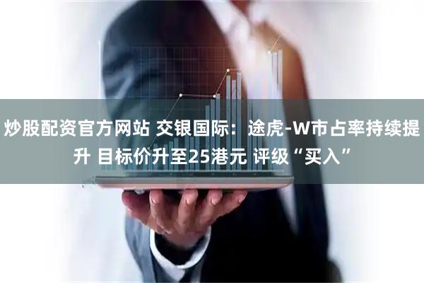 炒股配资官方网站 交银国际：途虎-W市占率持续提升 目标价升至25港元 评级“买入”