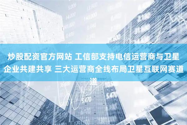 炒股配资官方网站 工信部支持电信运营商与卫星企业共建共享 三大运营商全线布局卫星互联网赛道
