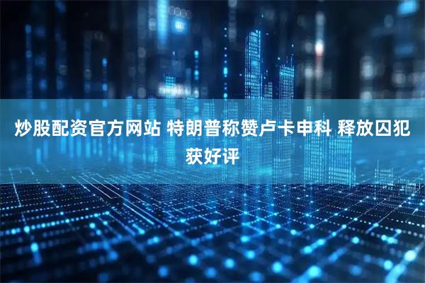 炒股配资官方网站 特朗普称赞卢卡申科 释放囚犯获好评