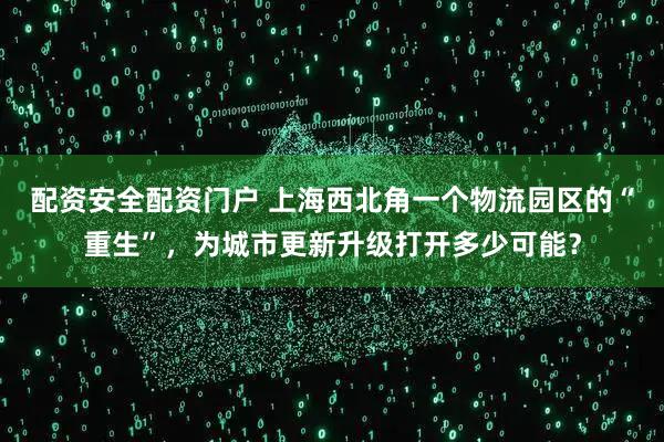 配资安全配资门户 上海西北角一个物流园区的“重生”，为城市更新升级打开多少可能？