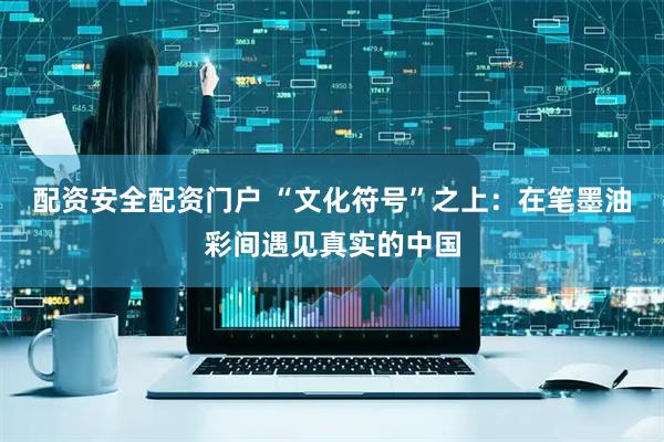 配资安全配资门户 “文化符号”之上：在笔墨油彩间遇见真实的中国