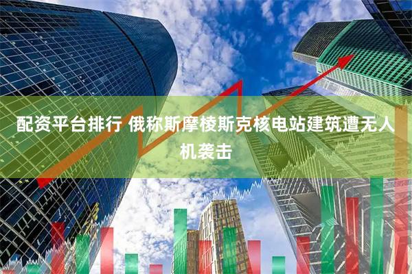 配资平台排行 俄称斯摩棱斯克核电站建筑遭无人机袭击