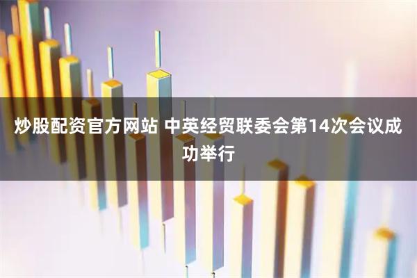 炒股配资官方网站 中英经贸联委会第14次会议成功举行