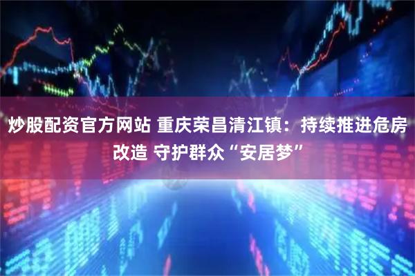 炒股配资官方网站 重庆荣昌清江镇：持续推进危房改造 守护群众“安居梦”