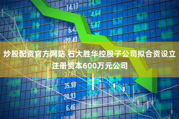 炒股配资官方网站 石大胜华控股子公司拟合资设立注册资本600万元公司