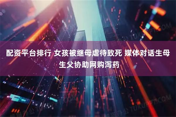 配资平台排行 女孩被继母虐待致死 媒体对话生母 生父协助网购泻药