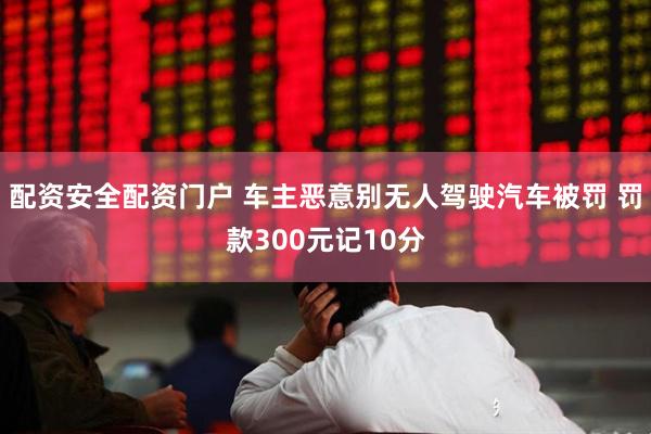 配资安全配资门户 车主恶意别无人驾驶汽车被罚 罚款300元记10分