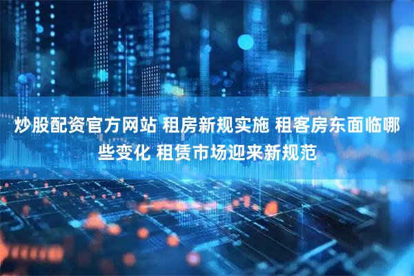 炒股配资官方网站 租房新规实施 租客房东面临哪些变化 租赁市场迎来新规范