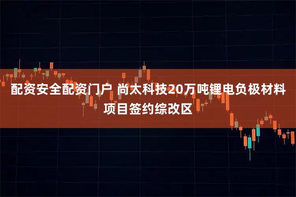 配资安全配资门户 尚太科技20万吨锂电负极材料项目签约综改区