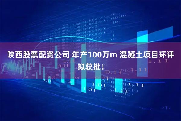 陕西股票配资公司 年产100万m 混凝土项目环评拟获批！