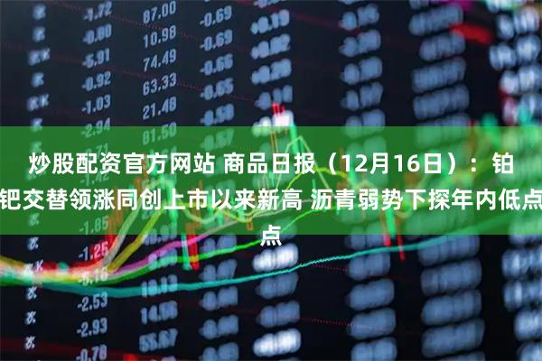 炒股配资官方网站 商品日报(12月16日):铂钯交替领涨同创上市以来新高 沥青弱势下探年内低点